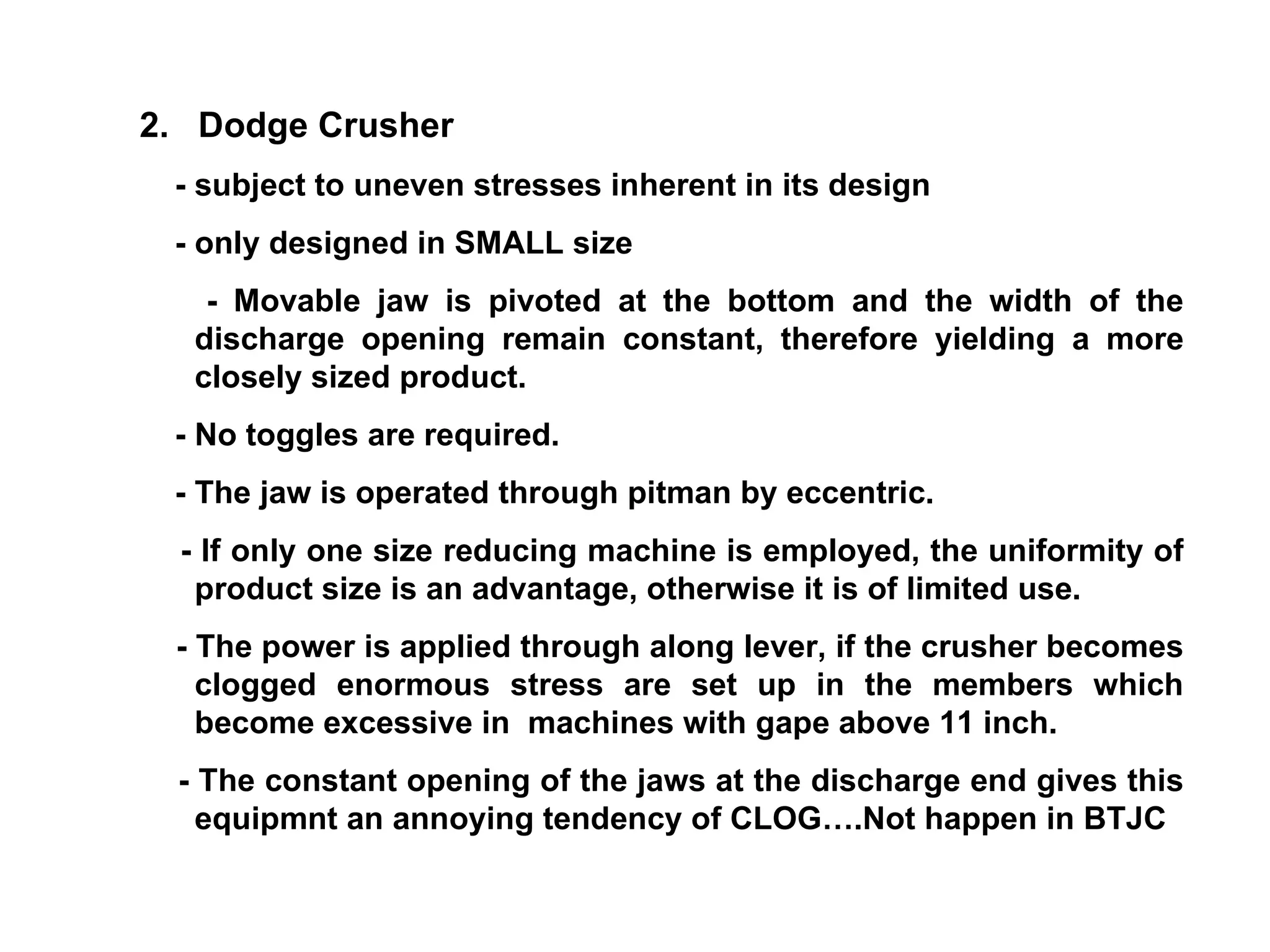 2.  Dodge Crusher - subject to uneven stresses inherent in its design  - only designed in SMALL size - Movable jaw is pivoted at the bottom and the width of the discharge opening remain constant, therefore yielding a more closely sized product. - No toggles are required. - The jaw is operated through pitman by eccentric. - If only one size reducing machine is employed, the uniformity of product size is an advantage, otherwise it is of limited use. - The power is applied through along lever, if the crusher becomes clogged enormous stress are set up in the members which become excessive in  machines with gape above 11 inch. - The constant opening of the jaws at the discharge end gives this equipmnt an annoying tendency of CLOG….Not happen in BTJC 