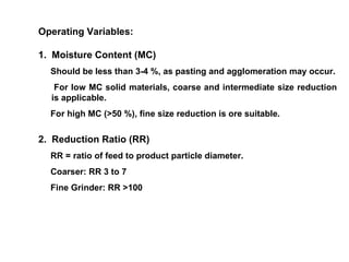 Operating Variables: 1.  Moisture Content (MC) Should be less than 3-4 %, as pasting and agglomeration may occur. For low MC solid materials, coarse and intermediate size reduction is applicable. For high MC (>50 %), fine size reduction is ore suitable.  2.  Reduction Ratio (RR) RR = ratio of feed to product particle diameter. Coarser: RR 3 to 7 Fine Grinder: RR >100 