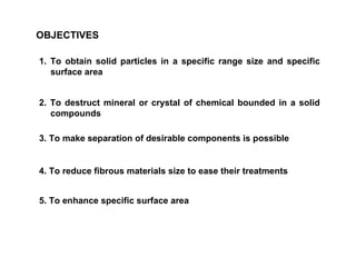 OBJECTIVES 1. To obtain solid particles in a specific range size and specific surface area 2. To destruct mineral or crystal of chemical bounded in a solid compounds 3. To make separation of desirable components is possible 4. To reduce fibrous materials size to ease their treatments 5. To enhance specific surface area 