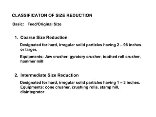 Coarse Size Reduction Designated for hard, irregular solid particles having 2 – 96 inches or larger. Equipments: Jaw crusher, gyratory crusher, toothed roll crusher, hammer mill 2.  Intermediate Size Reduction Designated for hard, irregular solid particles having 1 – 3 inches. Equipments: cone crusher, crushing rolls, stamp hill, disintegrator CLASSIFICATON OF SIZE REDUCTION Basic: Feed/Original Size 