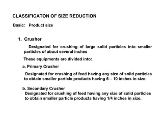 1.  Crusher Designated for crushing of large solid particles into smaller particles of about several inches These equipments are divided into: a. Primary Crusher Designated for crushing of feed having any size of solid particles to obtain smaller particle products having 6 – 10 inches in size. b. Secondary Crusher Designated for crushing of feed having any size of solid particles to obtain smaller particle products having 1/4 inches in size. CLASSIFICATON OF SIZE REDUCTION Basic: Product size 