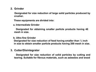 2.  Grinder Designated for size reduction of large solid particles produced by crusher. These equipments are divided into: a. Intermediate Grinder Designated for obtaining smaller particle products having 40  mesh in size. b. Ultra fine Grinder Designated for size reduction of feed having smaller than ¼ inch in size to obtain smaller particle products having 200 mesh in size. 3.  Cutter/Disintegrator Designated for size reduction of solid particles by cutting and tearing. Suitable for fibrous materials, such as asbestos and wood 