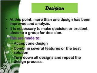 Decision

• At this point, more than one design has been
  improved and analyze.
• It is necessary to make decision or present
  ideas to a group for decision.
• This are made to:
  – Accept one design
  – Combine several features or the best
    solution
  – Turn down all designs and repeat the
    design process.
 