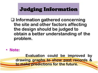Judging Information
   Information gathered concerning
   the site and other factors affecting
   the design should be judged to
   obtain a better understanding of the
   problem.

• Note:
         Evaluation could be improved by
    drawing graphs to show past records &
    to make predictions for the future.
 