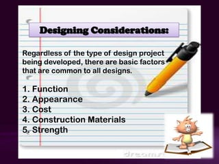 Designing Considerations:

Regardless of the type of design project
being developed, there are basic factors
that are common to all designs.

1. Function
2. Appearance
3. Cost
4. Construction Materials
5. Strength
 