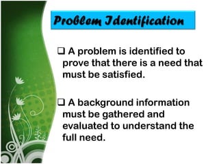 Problem Identification

 A problem is identified to
 prove that there is a need that
 must be satisfied.

 A background information
 must be gathered and
 evaluated to understand the
 full need.
 