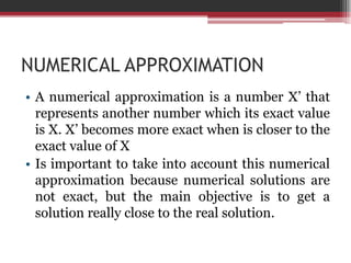 NUMERICAL APPROXIMATIONA numericalapproximationis a number X’ thatrepresentsanothernumberwhichitsexactvalueis X. X’ becomes more exactwhenisclosertotheexactvalue of XIsimportanttotakeintoaccountthisnumericalapproximationbecausenumericalsolutions are notexact, butthemainobjectiveistoget a solutionreallyclosetothe real solution.