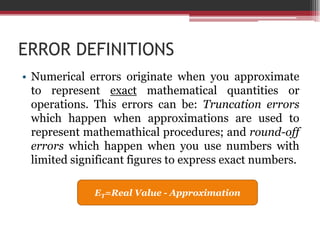 ERROR DEFINITIONSNumericalerrorsoriginatewhenyouapproximatetorepresentexactmathematicalquantitiesoroperations. Thiserrors can be: Truncationerrorswhichhappenwhenapproximations are usedtorepresentmathemathicalprocedures; and round-off errorswhichhappenwhenyou use numberswithlimitedsignificant figures toexpressexactnumbers.ET=Real Value - Approximation