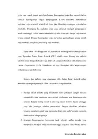 kerja yang masih tinggi serta keterbatasan kesempatan kerja akan mengakibatkan

semakin meningkatnya tingkat pengangguran. Secara konsisten, pertumbuhan

angkatan kerja ini masih selalu lebih besar jika dibandingkan dengan pertumbuhan

penduduk. Disamping itu, angkatan kerja yang termasuk setengah pengangguran

masih tetap tinggi. Hal ini menandakan bahwa produktivitas para tenaga kerja tersebut

belum optimal. Dimana kesempatan kerja merupakan perbandingan antara jumlah

angkatan kerja yang bekerja terhadap angkatan kerja.



       Sejak tahun 1976 hingga saat ini, konsep dan definisi perihal ketenagakerjaan

yang digunakan Badan Pusat Statistik (BPS) adalah sama. Konsep dan definisi

tersebut sesuai dengan Labour Force Approach yang diperkenalkan oleh Internasional

Labour Organization (ILO). Pendekatan ini juga diterapkan oleh Negara-negara

berkembang selain Indonesia.



       Konsep dan definisi yang digunakan oleh Badan Pusat Statistik dalam

penelitian ketenagakerjaan sejak tahun 1976 adalah sebagai berikut:



   1. Bekerja adalah mereka yang melakukan suatu pekerjaan dengan maksud

       memperoleh atau membantu memperoleh pendapatan atau keuntungan dan

       lamanya bekerja paling sedikit 1 jam yang secara kontinu dalam seminggu

       yang lalu (seminggu sebelum pencacahan). Dengan demikian, pekerjaan

       keluarga yang tanpa upah yang membantu dalam satu usaha/kegiatan ekonomi,

       dimaksudkan sebagai pekerja.

   2. Setengah Pengangguran (sementara tidak bekerja) adalah mereka yang

       mempunyai pekerjaan tetapi selama seminggu yang lalu tidak bekerja karena



                                                          Universitas Sumatera Utara
 