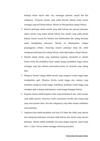 berbagai alasan seperti sakit, cuti, menunggu panenan, mogok dan lain

   sebagainya. Termasuk mereka yang sudah diterima bekerja tetapi selama

   seminggu yang lalu belum bekerja. Mereka ini dikatagorikan sebagai bekerja.

3. Mencari pekerjaan adalah mereka yang tidak bekerja dan mencari pekerjaan

   seperti mereka yang belum pernah bekerja atau mereka yang sudah pernah

   bekerja, karena sesuatu hal berhenti atau diberhentikan dan sedang berusaha

   untuk    mendapatkan    pekerjaan.   Mereka     ini   dikatagorikan   sebagai

   pengangguran terbuka. Seseorang mencari pekerjaan tetapi dia sudah

   mempunyai pekerjaan atau sedang bekerja, tetapi digolongkan sebagai bekerja.

4. Sekolah adalah mereka yang melakukan kegiatan, bersekolah di sekolah

   formal mulai dari pendidikan dasar sampai dengan pendidikan tinggi selama

   seminggu yang lalu sebelum pencacahan.mereka ini termasuk yang sedang

   libur.

5. Mengurus Rumah Tangga adalah mereka yang mengurus rumah tangga tanpa

   mendapatkan upah. Misalnya ibu-ibu rumah tangga atau anaknya yang

   membantu mengurus rumah tangga. Sebaliknya, pembantu rumah tangga yang

   mendapat upah walaupun pekerjaannya rumah tangga dianggap bekerja.

6. Kegiatan lainnya adalah kegiatan selain yang disebutkan di atas, yakni mereka

   yang sudah pensiun, menerima royalti, penerimaan deviden dan orang-orang

   yang cacat jasmani (buta, bisu dan sebagainya) yang tidak mampu melakukan

   suatu pekerjaan.

7. Angkatan kerja adalah penduduk usia kerja (10 tahun dan lebih) yang bekerja

   atau mempunyai pekerjaan sementara tidak bekerja atau mereka yang mencari

   pekerjaan. Mereka adalah penduduk usia kerja dengan kegiatan, seperti pada

   butir 1, 2 dan 3 di atas selama seminggu sebelum pencacahan.



                                                     Universitas Sumatera Utara
 