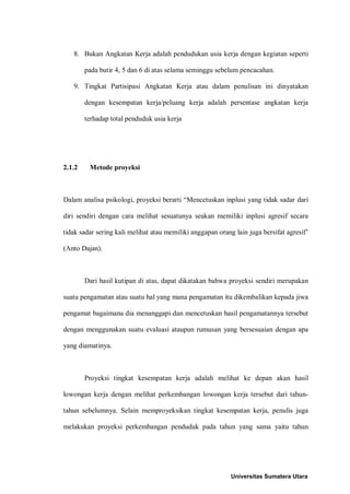 8. Bukan Angkatan Kerja adalah pendudukan usia kerja dengan kegiatan seperti

        pada butir 4, 5 dan 6 di atas selama seminggu sebelum pencacahan.

   9. Tingkat Partisipasi Angkatan Kerja atau dalam penulisan ini dinyatakan

        dengan kesempatan kerja/peluang kerja adalah persentase angkatan kerja

        terhadap total penduduk usia kerja




2.1.2    Metode proyeksi



Dalam analisa psikologi, proyeksi berarti “Mencetuskan inplusi yang tidak sadar dari

diri sendiri dengan cara melihat sesuatunya seakan memiliki inplusi agresif secara

tidak sadar sering kali melihat atau memiliki anggapan orang lain juga bersifat agresif’

(Anto Dajan).



        Dari hasil kutipan di atas, dapat dikatakan bahwa proyeksi sendiri merupakan

suatu pengamatan atau suatu hal yang mana pengamatan itu dikembalikan kepada jiwa

pengamat bagaimana dia menanggapi dan mencetuskan hasil pengamatannya tersebut

dengan menggunakan suatu evaluasi ataupun rumusan yang bersesuaian dengan apa

yang diamatinya.



        Proyeksi tingkat kesempatan kerja adalah melihat ke depan akan hasil

lowongan kerja dengan melihat perkembangan lowongan kerja tersebut dari tahun-

tahun sebelumnya. Selain memproyeksikan tingkat kesempatan kerja, penulis juga

melakukan proyeksi perkembangan penduduk pada tahun yang sama yaitu tahun




                                                            Universitas Sumatera Utara
 
