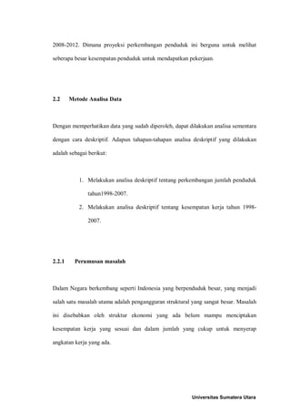2008-2012. Dimana proyeksi perkembangan penduduk ini berguna untuk melihat

seberapa besar kesempatan penduduk untuk mendapatkan pekerjaan.




2.2     Metode Analisa Data



Dengan memperhatikan data yang sudah diperoleh, dapat dilakukan analisa sementara

dengan cara deskriptif. Adapun tahapan-tahapan analisa deskriptif yang dilakukan

adalah sebagai berikut:



           1. Melakukan analisa deskriptif tentang perkembangan jumlah penduduk

              tahun1998-2007.

           2. Melakukan analisa deskriptif tentang kesempatan kerja tahun 1998-

              2007.




2.2.1     Perumusan masalah



Dalam Negara berkembang seperti Indonesia yang berpenduduk besar, yang menjadi

salah satu masalah utama adalah pengangguran struktural yang sangat besar. Masalah

ini disebabkan oleh struktur ekonomi yang ada belum mampu menciptakan

kesempatan kerja yang sesuai dan dalam jumlah yang cukup untuk menyerap

angkatan kerja yang ada.




                                                        Universitas Sumatera Utara
 
