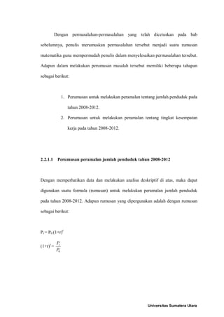 Dengan permasalahan-permasalahan yang telah dicetuskan pada bab

sebelumnya, penulis merumuskan permasalahan tersebut menjadi suatu rumusan

matematika guna mempermudah penulis dalam menyelesaikan permasalahan tersebut.

Adapun dalam melakukan perumusan masalah tersebut memiliki beberapa tahapan

sebagai berikut:



                1. Perumusan untuk melakukan peramalan tentang jumlah penduduk pada

                   tahun 2008-2012.

                2. Perumusan untuk melakukan peramalan tentang tingkat kesempatan

                   kerja pada tahun 2008-2012.




2.2.1.1     Perumusan peramalan jumlah penduduk tahun 2008-2012



Dengan memperhatikan data dan melakukan analisa deskriptif di atas, maka dapat

digunakan suatu formula (rumusan) untuk melakukan peramalan jumlah penduduk

pada tahun 2008-2012. Adapun rumusan yang dipergunakan adalah dengan rumusan

sebagai berikut:



Pt = P0 (1+r)t

           Pt
(1+r)t =
           P0




                                                          Universitas Sumatera Utara
 