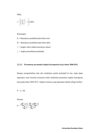 Maka

              1
                  
     P     t   
r =  t
             − 1 x100%
             
      P0       
                 



Keterangan:

Pt = Banyaknya penduduk pada tahun awal.

P0 = Banyaknya penduduk pada tahun akhir.

t = Jangka waktu (dalam banyaknya tahun).

r = Angka pertumbuhan penduduk.




2.2.1.2      Perumusan peramalan tingkat kesempatan kerja tahun 2008-2012



Dengan memperhatikan data dan melakukan analisa deskriptif di atas, maka dapat

digunakan suatu formula (rumusan) untuk melakukan peramalan tingkat kesempatan

kerja pada tahun 2008-2012. Adapun rumusan yang digunakan adalah sebagai berikut:



Ŷ = a + bX



Dimana

     n(∑ XY ) − (∑ X )(∑ Y )
b=
          n∑ X 2 − (∑ X )
                            2




                                                       Universitas Sumatera Utara
 