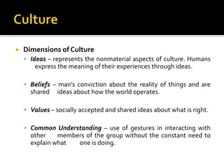    Dimensions of Culture
     Ideas – represents the nonmaterial aspects of culture. Humans
        express the meaning of their experiences through ideas.

     Beliefs – man’s conviction about the reality of things and are
      shared    ideas about how the world operates.

     Values – socially accepted and shared ideas about what is right.

     Common Understanding – use of gestures in interacting with
      other    members of the group without the constant need to
      explain what  one is doing.
 