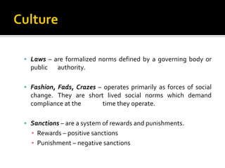  Laws – are formalized norms defined by a governing body or
  public   authority.

 Fashion, Fads, Crazes – operates primarily as forces of social
  change. They are short lived social norms which demand
  compliance at the     time they operate.

 Sanctions – are a system of rewards and punishments.
  ▪ Rewards – positive sanctions
  ▪ Punishment – negative sanctions
 