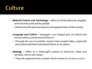  Material Culture and Technology – refers to all the physical, tangible,
   and concrete produced by people.
  ▪ Determines the physical options and opportunities of the society.

 Language and Culture – language is an integral part of culture and
   human culture cannot exist without it.
  ▪ Through the use of symbols, human have created ideas, organized
    and systemized them and passed them on to others.

 Ideology – refers to a meaningful system of doctrines, ideas and
   symbols, norms and values.
  ▪ They are organized into a system which moves its members to action.
 