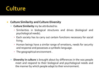    Culture Similarity and Culture Diversity
     Culture Similarity my be attributed to:
      ▪ Similarities in biological structures and drives (biological and
        psychological needs).
      ▪ Each society has to carry out certain functions necessary for social
        living.
      ▪ Human beings have a similar range of emotions, needs for security
        and response and possesses a symbolic language.
      ▪ The geographical environment .

     Diversity in culture is brought about by differences in the was people
        meet and respond to their biological and psychological needs and
        the manner by which people adapt to their environment.
 