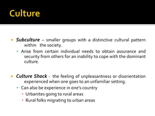   Subculture – smaller groups with a distinctive cultural pattern
       within the society.
     Arise from certain individual needs to obtain assurance and
       security from others for an inability to cope with the dominant
       culture.


   Culture Shock - the feeling of unpleasantness or disorientation
       experienced when one goes to an unfamiliar setting.
     Can also be experience in one’s country
      ▪ Urbanites going to rural areas
      ▪ Rural folks migrating to urban areas
 
