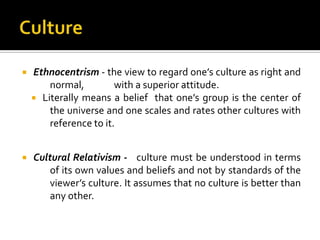    Ethnocentrism - the view to regard one’s culture as right and
        normal,         with a superior attitude.
     Literally means a belief that one’s group is the center of
        the universe and one scales and rates other cultures with
        reference to it.


   Cultural Relativism - culture must be understood in terms
        of its own values and beliefs and not by standards of the
        viewer’s culture. It assumes that no culture is better than
        any other.
 