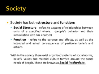    Society has both structure and function:
     Social Structure – refers to patterns of relationships between
      units of a specified whole. (people’s behavior and their
      interrelation with one another)
     Function - refers to the purpose and effects, as well as the
      intended and actual consequences of particular beliefs and
      actions.

    With in the society there exist organized systems of social norms,
     beliefs, values and material culture formed around the social
     needs of people. These are known as Social Institutions.
 
