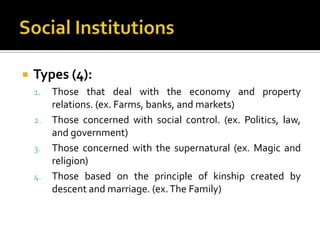    Types (4):
    1. Those that deal with the economy and property
       relations. (ex. Farms, banks, and markets)
    2. Those concerned with social control. (ex. Politics, law,
       and government)
    3. Those concerned with the supernatural (ex. Magic and
       religion)
    4. Those based on the principle of kinship created by
       descent and marriage. (ex. The Family)
 