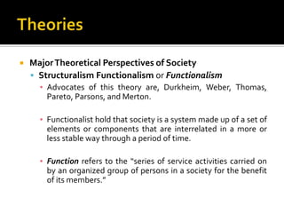    Major Theoretical Perspectives of Society
     Structuralism Functionalism or Functionalism
      ▪ Advocates of this theory are, Durkheim, Weber, Thomas,
        Pareto, Parsons, and Merton.

      ▪ Functionalist hold that society is a system made up of a set of
        elements or components that are interrelated in a more or
        less stable way through a period of time.

      ▪ Function refers to the “series of service activities carried on
        by an organized group of persons in a society for the benefit
        of its members.”
 