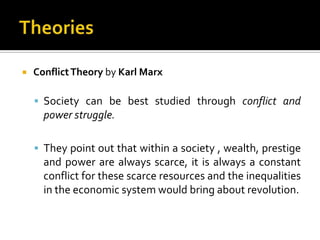    Conflict Theory by Karl Marx

     Society can be best studied through conflict and
      power struggle.

     They point out that within a society , wealth, prestige
      and power are always scarce, it is always a constant
      conflict for these scarce resources and the inequalities
      in the economic system would bring about revolution.
 