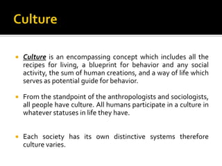    Culture is an encompassing concept which includes all the
    recipes for living, a blueprint for behavior and any social
    activity, the sum of human creations, and a way of life which
    serves as potential guide for behavior.

   From the standpoint of the anthropologists and sociologists,
    all people have culture. All humans participate in a culture in
    whatever statuses in life they have.


   Each society has its own distinctive systems therefore
    culture varies.
 