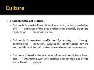    Characteristics of Culture
     Culture is learned – Absorption of any habit , value, knowledge,
      skill     and taste of the group reflects the uniquely elaborate
      capacity of       humans to learn.

     Culture is transmitted orally and by writing       - through
      conditioning,   imitation, suggestion, identification, reward
      and punishment, formal instruction and mass communication.

     Culture is shared – the elements of culture result from living
      and         interacting with one another and emerge out of the
      social life of      people.
 