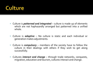  Culture is patterned and integrated – culture is made up of elements
    which are not haphazardly arranged but patterned into a unified
    whole.

 Culture is adaptive – No culture is static and each individual or
    generation makes adjustments.

 Culture is compulsory – members of the society have to follow the
    culture in their dealings with others if they wish to get along
    successfully.

 Cultures interact and change – through trade networks, conquests,
    migration, education and tourism, cultures interact and change.
 