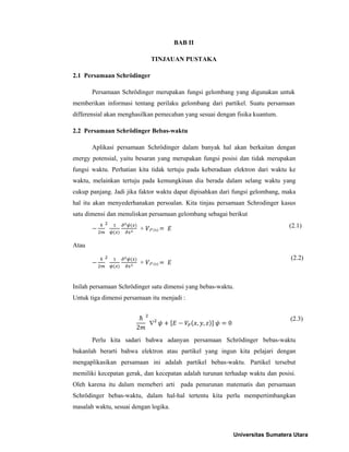 BAB II

                               TINJAUAN PUSTAKA

2.1 Persamaan Schrödinger

       Persamaan Schrödinger merupakan fungsi gelombang yang digunakan untuk
memberikan informasi tentang perilaku gelombang dari partikel. Suatu persamaan
differensial akan menghasilkan pemecahan yang sesuai dengan fisika kuantum.

2.2 Persamaan Schrödinger Bebas-waktu

       Aplikasi persamaan Schrödinger dalam banyak hal akan berkaitan dengan
energy potensial, yaitu besaran yang merupakan fungsi posisi dan tidak merupakan
fungsi waktu. Perhatian kita tidak tertuju pada keberadaan elektron dari waktu ke
waktu, melainkan tertuju pada kemungkinan dia berada dalam selang waktu yang
cukup panjang. Jadi jika faktor waktu dapat dipisahkan dari fungsi gelombang, maka
hal itu akan menyederhanakan persoalan. Kita tinjau persamaan Schrodinger kasus
satu dimensi dan menuliskan persamaan gelombang sebagai berikut

                           +                                                    (2.1)
                               P (x)


Atau
                                                                                 (2.2)
                           +   P (x)




Inilah persamaan Schrödinger satu dimensi yang bebas-waktu.
Untuk tiga dimensi persamaan itu menjadi :


                                                                                (2.3)
                               ∇                , ,      0
                       2
       Perlu kita sadari bahwa adanyan persamaan Schrödinger bebas-waktu
bukanlah berarti bahwa elektron atau partikel yang ingun kita pelajari dengan
mengaplikasikan persamaan ini adalah partikel bebas-waktu. Partikel tersebut
memiliki kecepatan gerak, dan kecepatan adalah turunan terhadap waktu dan posisi.
Oleh karena itu dalam memeberi arti pada penurunan matematis dan persamaan
Schrödinger bebas-waktu, dalam hal-hal tertentu kita perlu mempertimbangkan
masalah waktu, sesuai dengan logika.



                                                             Universitas Sumatera Utara
 