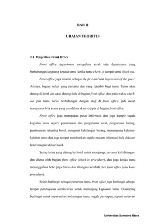 BAB II


                             URAIAN TEORITIS




2.1 Pengertian Front Office

       Front office department merupakan salah satu departemen yang

berhubungan langsung kepada tamu ketika tamu check-in sampai tamu check-out.

       Front office juga dikenal sebagai the first and last impression of the guest.

Artinya, bagian inilah yang pertama dan yang terakhir bagi tamu. Tamu akan

datang di hotel dan akan datang dulu di bagian front office, dan pada waktu check-

out pun tamu harus berhubungan dengan staff di front office, jadi sudah

sewajarnya bila kesan yang mendalam akan tercipta di bagian front office.

       Front office juga merupakan pusat informasi, dan juga hampir segala

kegiatan tamu seperti penerimaan dan pengiriman surat, pengurusan barang,

pembayaran rekening hotel, mengenai kehilangan barang, menampung keluhan-

keluhan tamu dan juga tempat memberikan segala macam informasi baik didalam

hotel maupun diluar hotel.

       Setiap tamu yang datang ke hotel untuk menginap, pertama kali ditangani

dan diurus oleh bagian front office (check-in procedure), dan juga ketika tamu

meninggalkan hotel juga diurus dan ditangani kembali oleh front office (check-out

procedure).

       Selain berfungsi sebagai penerima tamu, front office juga berfungsi sebagai

tempat pembayaran administrasi untuk menunjang kepuasan tamu. Disamping

berfungsi untuk menyambut kedatangan tamu, segala persiapan, seperti reservasi




                                                          Universitas Sumatera Utara
 