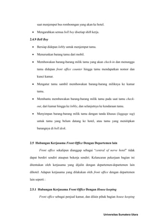 saat menjemput bus rombonngan yang akan ke hotel.

     Mengarahkan semua bell boy disetiap shift kerja.

2.4.9 Bell Boy

     Bersiap didepan lobby untuk menjemput tamu.

     Menurunkan barang tamu dari mobil.

     Membawakan barang-barang milik tamu yang akan check-in dan menunggu

      tamu didepan front office counter hingga tamu mendapatkan nomor dan

      kunci kamar.

     Mengatur tamu sambil membawakan barang-barang miliknya ke kamar

      tamu.

     Membantu membawakan barang-barang milik tamu pada saat tamu check-

      out, dari kamar hingga ke lobby, dan selanjutnya ke kendaraan tamu.

     Menyimpan barang-barang milik tamu dengan tanda khusus (luggage tag)

      untuk tamu yang belum datang ke hotel, atau tamu yang menitipkan

      barangnya di bell desk.



2.5 Hubungan Kerjasama Front Office Dengan Departemen lain

        Front office sekalipun dianggap sebagai “central of nerve hotel” tidak

dapat berdiri sendiri ataupun bekerja sendiri. Kelancaran pekerjaan bagian ini

ditentukan oleh kerjasama yang dijalin dengan departemen-departemen lain

dihotel. Adapun kerjasama yang dilakukan oleh front office dengan departemen

lain seperti :


2.5.1 Hubungan Kerjasama Front Office Dengan House keeping

        Front office sebagai penjual kamar, dan dilain pihak bagian house keeping




                                                         Universitas Sumatera Utara
 