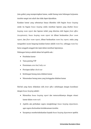 (tata graha) yang mempersiapkan kamar, sudah barang tentu hubungan kerjasama

tersebut sangat erat sekali dan tidak dapat dipisahkan.

Keadaan kamar yang sebenarnya hanya diketahui oleh bagian house keeping

untuk itu bagian house keeping selalu membuat laporan yang disebut house

keeping room report dan laporan inilah yang diterima oleh bagian front office

(receptionist), house keeping room report ini dibuat berdasarkan floor room

report, dan floor room report, dibuat berdasarkan room boy report, maka yang

mengetahui secara langsung keadaan kamar adalah room boy, sehingga room boy

harus sungguh-sungguh dan tepat dalam membuat laporannya.

Hubungan lainnya adalah dalam hal apabila ada :

    Perubahan kamar

    Tamu penting VIP

    Permintaan extra bed, baby cot

    Persiapan daftar check-out

    Kehilangan barang tamu didalam kamar

    Menemukan barang tamu yang ketinggalan didalam kamar



Hal-hal yang harus dilakukan oleh front office sehubungan dengan koordinasi

dengan house keeping adalah :

    Memeriksa house keeping report dan mencocokkannya dengan situasi

       kamar dalam room rack.

    Apabila ada perbedaan segera menghubungi house keeping department,

       agar segera diselesaikan ketidaksamaan tersebut.

    Secepatnya memberitahukankan kepada house keeping department apabila




                                                          Universitas Sumatera Utara
 
