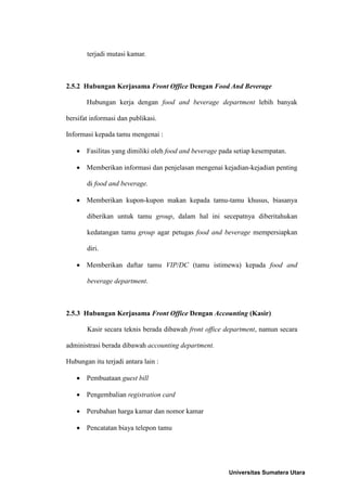 terjadi mutasi kamar.



2.5.2 Hubungan Kerjasama Front Office Dengan Food And Beverage

       Hubungan kerja dengan food and beverage department lebih banyak

bersifat informasi dan publikasi.

Informasi kepada tamu mengenai :

    Fasilitas yang dimiliki oleh food and beverage pada setiap kesempatan.

    Memberikan informasi dan penjelasan mengenai kejadian-kejadian penting

       di food and beverage.

    Memberikan kupon-kupon makan kepada tamu-tamu khusus, biasanya

       diberikan untuk tamu group, dalam hal ini secepatnya diberitahukan

       kedatangan tamu group agar petugas food and beverage mempersiapkan

       diri.

    Memberikan daftar tamu VIP/DC (tamu istimewa) kepada food and

       beverage department.



2.5.3 Hubungan Kerjasama Front Office Dengan Accounting (Kasir)

       Kasir secara teknis berada dibawah front office department, namun secara

administrasi berada dibawah accounting department.

Hubungan itu terjadi antara lain :

    Pembuataan guest bill

    Pengembalian registration card

    Perubahan harga kamar dan nomor kamar

    Pencatatan biaya telepon tamu




                                                       Universitas Sumatera Utara
 