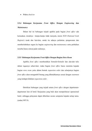  Waktu check-in



2.5.4 Hubungan Kerjasama Front Office Dengan Engineering dan

Maintenance

       Dalam hal ini hubungan terjadi apabila pada bagian front office ada

kerusakan, misalnya : lampu-lampu tidak menyala, mesin NCR (National Cash

Register) rusak dan lain-lain, untuk itu adanya perhatian, pengawasan dan

memberitahukan segera ke bagian engineering dan maintenance serta perbaikan

tersebut harus selesai pada waktunya.



2.5.5 Hubungan Kerjasama Front Office Dengan Bagian Store Room

       Apabila front office membutuhkan formulir-formulir dan alat-alat tulis

dalam tugasnya sehari-hari, maka bagian front office harus meminta kepada

bagian store room yaitu dalam bentuk requestion order dan selanjutnya bagian

front office akan mengambil barang yang dibutuhkannya sesuai dengan statement

yang terdapat didalam requestion order.



       Demikian hubungan yang terjadi antara front office dengan departemen-

departemen lain di hotel. Kerjasama yang baik akan memperlancar operasional

hotel, sehingga pelayanan dapat diberikan secara sempurna kepada setiap tamu.

(endar,1997:9)




                                                      Universitas Sumatera Utara
 