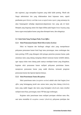 dan registrasi, juga merupakan kegiatan yang tidak kalah penting. Masih ada

fungsi administrasi lain yang dilaksanakan demi kepuasan tamu, seperti

pembuatan guest history card dan room occupied status report, yang semuanya itu

akan berpengaruh terhadap departemen-departemen lain yang ada di hotel.

Dampak yang langsung antara lain dapat dilihat pada bagian house keeping yang

harus segera menyiapkan kamar yang akan ditempati tamu, dan sebagainya.



2.2 Seksi Seksi Yang Terdapat Pada Front Office

2.2.1 Seksi Pemesanan Kamar Hotel (Reservation Section)

      Seksi ini berperan dan berfungsi sebagai seksi yang memperlancar

pelayanan pemesanan kamar hotel bagi tamu perorangan, tamu rombongan dan

tamu penting (VIP) yang ditangani oleh petugas penerima pesanan kamar, pada

umumnya tamu yang datang menginap dihotel memesan kamar terlebih dahulu,

agar supaya kalau tamu datang pada saatnya mendapat kamar yang diinginkan,

kegiatan seksi pemesanan kamar meliputi pelayanan permintaan kamar,

memproses pemesanan kamar yang sudah diterima, termasuk pengisian

pemesanan kamar dan laporan-laporan lainnya.

2.2.2 Seksi Penerimaan Tamu (Reception)

      Seksi penerimaan tamu (reception section) adalah seksi dari bagian front

office yang bertanggung jawab atas semua tamu yang baru datang (check-in),

tamu yang sudah tinggal, dan tamu yang berangkat (check-out), tamu tersebut

meliputi tamu biasa, perorangan, tamu VIP dan juga rombongan.

      Kegiatan seksi penerimaan tamu meliputi persiapan sebelum tamu tiba,

saat tamu mendaftar di reception counter (check-in), pelayanan penitipan dan




                                                       Universitas Sumatera Utara
 