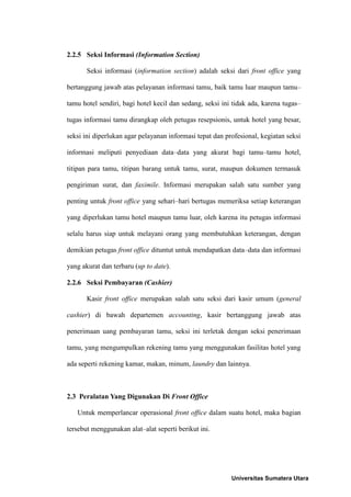 2.2.5 Seksi Informasi (Information Section)

       Seksi informasi (information section) adalah seksi dari front office yang

bertanggung jawab atas pelayanan informasi tamu, baik tamu luar maupun tamu–

tamu hotel sendiri, bagi hotel kecil dan sedang, seksi ini tidak ada, karena tugas–

tugas informasi tamu dirangkap oleh petugas resepsionis, untuk hotel yang besar,

seksi ini diperlukan agar pelayanan informasi tepat dan profesional, kegiatan seksi

informasi meliputi penyediaan data–data yang akurat bagi tamu–tamu hotel,

titipan para tamu, titipan barang untuk tamu, surat, maupun dokumen termasuk

pengiriman surat, dan faximile. Informasi merupakan salah satu sumber yang

penting untuk front office yang sehari–hari bertugas memeriksa setiap keterangan

yang diperlukan tamu hotel maupun tamu luar, oleh karena itu petugas informasi

selalu harus siap untuk melayani orang yang membutuhkan keterangan, dengan

demikian petugas front office dituntut untuk mendapatkan data–data dan informasi

yang akurat dan terbaru (up to date).

2.2.6 Seksi Pembayaran (Cashier)

       Kasir front office merupakan salah satu seksi dari kasir umum (general

cashier) di bawah departemen accounting, kasir bertanggung jawab atas

penerimaan uang pembayaran tamu, seksi ini terletak dengan seksi penerimaan

tamu, yang mengumpulkan rekening tamu yang menggunakan fasilitas hotel yang

ada seperti rekening kamar, makan, minum, laundry dan lainnya.



2.3 Peralatan Yang Digunakan Di Front Office

   Untuk memperlancar operasional front office dalam suatu hotel, maka bagian

tersebut menggunakan alat–alat seperti berikut ini.




                                                          Universitas Sumatera Utara
 