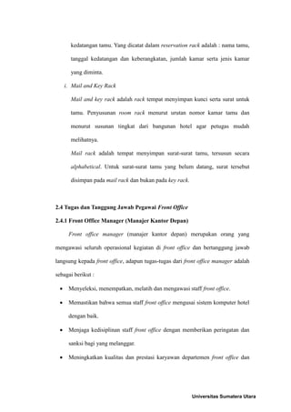 kedatangan tamu. Yang dicatat dalam reservation rack adalah : nama tamu,

       tanggal kedatangan dan keberangkatan, jumlah kamar serta jenis kamar

       yang diminta.

     i. Mail and Key Rack

       Mail and key rack adalah rack tempat menyimpan kunci serta surat untuk

       tamu. Penyusunan room rack menurut urutan nomor kamar tamu dan

       menurut susunan tingkat dari bangunan hotel agar petugas mudah

       melihatnya.

       Mail rack adalah tempat menyimpan surat-surat tamu, tersusun secara

       alphabetical. Untuk surat-surat tamu yang belum datang, surat tersebut

       disimpan pada mail rack dan bukan pada key rack.



2.4 Tugas dan Tanggung Jawab Pegawai Front Office

2.4.1 Front Office Manager (Manajer Kantor Depan)

      Front office manager (manajer kantor depan) merupakan orang yang

mengawasi seluruh operasional kegiatan di front office dan bertanggung jawab

langsung kepada front office, adapun tugas-tugas dari front office manager adalah

sebagai berikut :

     Menyeleksi, menempatkan, melatih dan mengawasi staff front office.

     Memastikan bahwa semua staff front office mengusai sistem komputer hotel

      dengan baik.

     Menjaga kedisiplinan staff front office dengan memberikan peringatan dan

      sanksi bagi yang melanggar.

     Meningkatkan kualitas dan prestasi karyawan departemen front office dan




                                                          Universitas Sumatera Utara
 