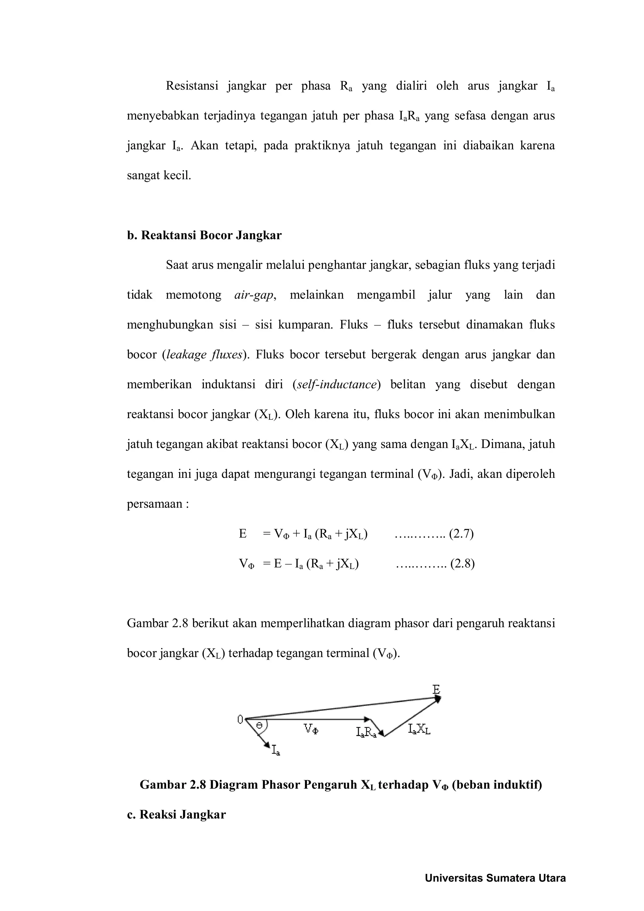Resistansi jangkar per phasa Ra yang dialiri oleh arus jangkar Ia
menyebabkan terjadinya tegangan jatuh per phasa IaRa yang sefasa dengan arus
jangkar Ia. Akan tetapi, pada praktiknya jatuh tegangan ini diabaikan karena
sangat kecil.
b. Reaktansi Bocor Jangkar
Saat arus mengalir melalui penghantar jangkar, sebagian fluks yang terjadi
tidak memotong air-gap, melainkan mengambil jalur yang lain dan
menghubungkan sisi – sisi kumparan. Fluks – fluks tersebut dinamakan fluks
bocor (leakage fluxes). Fluks bocor tersebut bergerak dengan arus jangkar dan
memberikan induktansi diri (self-inductance) belitan yang disebut dengan
reaktansi bocor jangkar (XL). Oleh karena itu, fluks bocor ini akan menimbulkan
jatuh tegangan akibat reaktansi bocor (XL) yang sama dengan IaXL. Dimana, jatuh
tegangan ini juga dapat mengurangi tegangan terminal (VΦ). Jadi, akan diperoleh
persamaan :
E = VΦ + Ia (Ra + jXL) …..…….. (2.7)
VΦ = E – Ia (Ra + jXL) …..…….. (2.8)
Gambar 2.8 berikut akan memperlihatkan diagram phasor dari pengaruh reaktansi
bocor jangkar (XL) terhadap tegangan terminal (VΦ).
Gambar 2.8 Diagram Phasor Pengaruh XL terhadap VΦ (beban induktif)
c. Reaksi Jangkar
Universitas Sumatera Utara
 