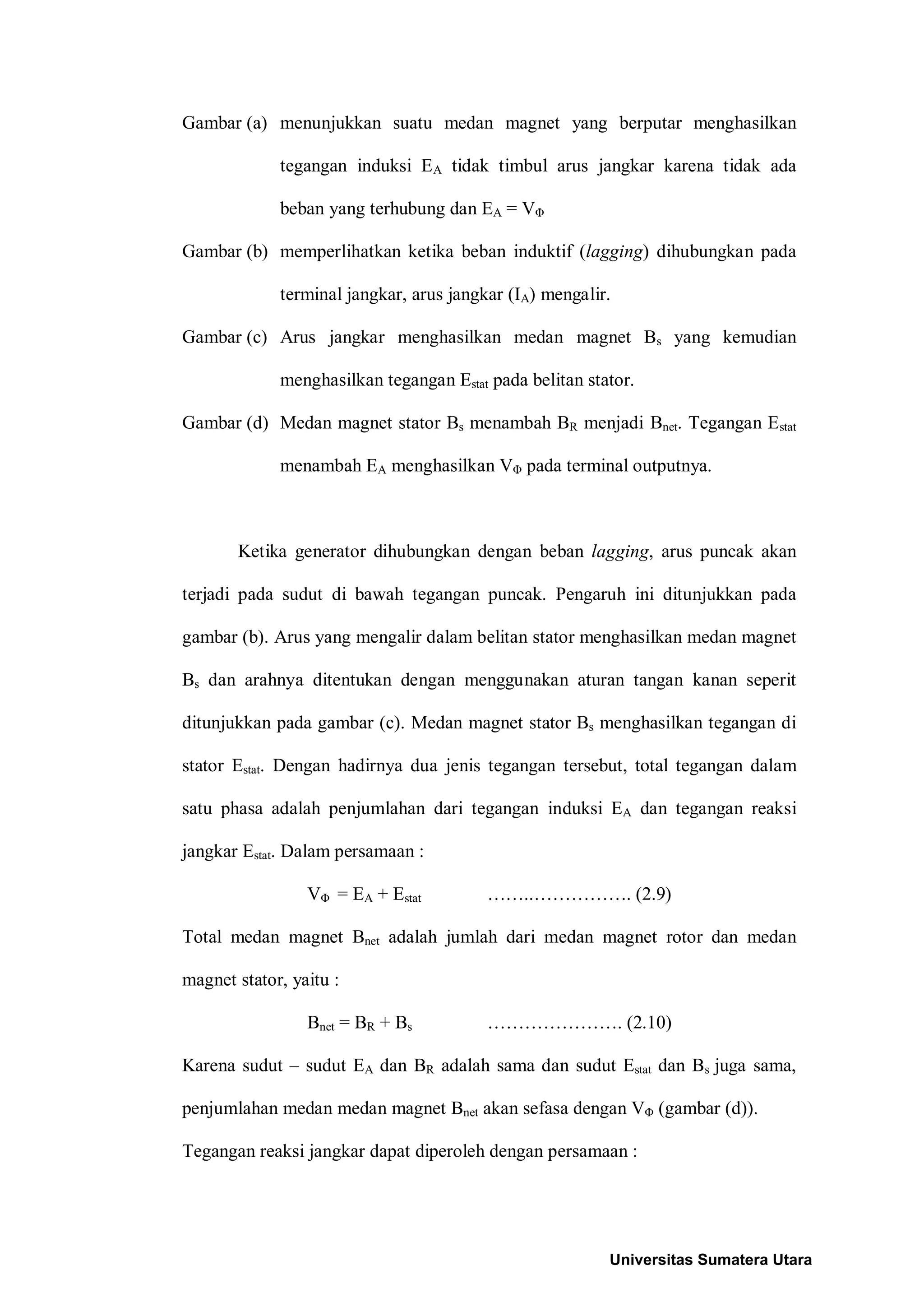 Gambar (a) menunjukkan suatu medan magnet yang berputar menghasilkan
tegangan induksi EA tidak timbul arus jangkar karena tidak ada
beban yang terhubung dan EA = VΦ
Gambar (b) memperlihatkan ketika beban induktif (lagging) dihubungkan pada
terminal jangkar, arus jangkar (IA) mengalir.
Gambar (c) Arus jangkar menghasilkan medan magnet Bs yang kemudian
menghasilkan tegangan Estat pada belitan stator.
Gambar (d) Medan magnet stator Bs menambah BR menjadi Bnet. Tegangan Estat
menambah EA menghasilkan VΦ pada terminal outputnya.
Ketika generator dihubungkan dengan beban lagging, arus puncak akan
terjadi pada sudut di bawah tegangan puncak. Pengaruh ini ditunjukkan pada
gambar (b). Arus yang mengalir dalam belitan stator menghasilkan medan magnet
Bs dan arahnya ditentukan dengan menggunakan aturan tangan kanan seperit
ditunjukkan pada gambar (c). Medan magnet stator Bs menghasilkan tegangan di
stator Estat. Dengan hadirnya dua jenis tegangan tersebut, total tegangan dalam
satu phasa adalah penjumlahan dari tegangan induksi EA dan tegangan reaksi
jangkar Estat. Dalam persamaan :
VΦ = EA + Estat ……..……………. (2.9)
Total medan magnet Bnet adalah jumlah dari medan magnet rotor dan medan
magnet stator, yaitu :
Bnet = BR + Bs …………………. (2.10)
Karena sudut – sudut EA dan BR adalah sama dan sudut Estat dan Bs juga sama,
penjumlahan medan medan magnet Bnet akan sefasa dengan VΦ (gambar (d)).
Tegangan reaksi jangkar dapat diperoleh dengan persamaan :
Universitas Sumatera Utara
 