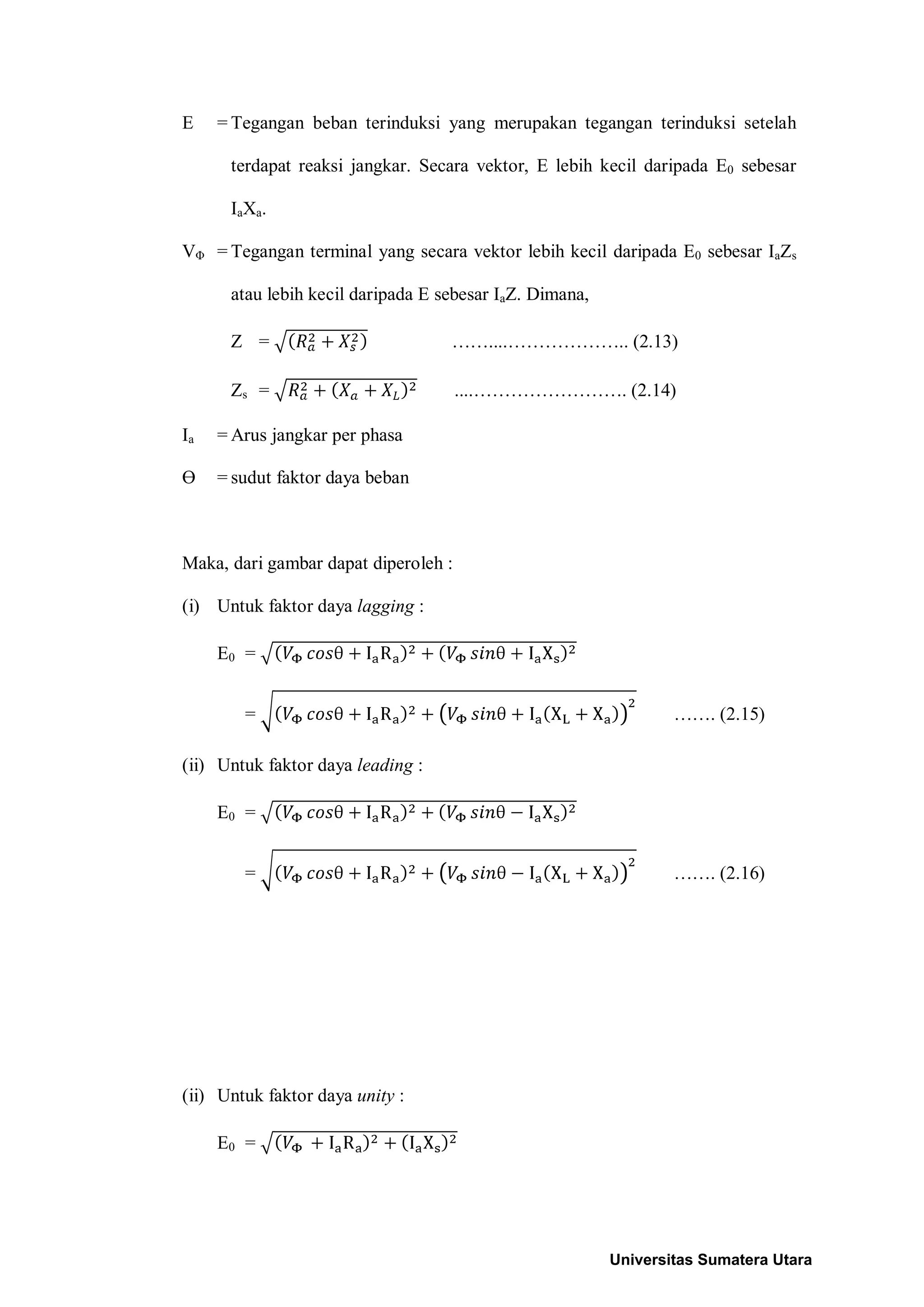 E = Tegangan beban terinduksi yang merupakan tegangan terinduksi setelah
terdapat reaksi jangkar. Secara vektor, E lebih kecil daripada E0 sebesar
IaXa.
VΦ = Tegangan terminal yang secara vektor lebih kecil daripada E0 sebesar IaZs
atau lebih kecil daripada E sebesar IaZ. Dimana,
Z = ……....……………….. (2.13)
Zs = ....……………………. (2.14)
Ia = Arus jangkar per phasa
Ө = sudut faktor daya beban
Maka, dari gambar dapat diperoleh :
(i) Untuk faktor daya lagging :
E0 =
= ……. (2.15)
(ii) Untuk faktor daya leading :
E0 =
= ……. (2.16)
(ii) Untuk faktor daya unity :
E0 =
Universitas Sumatera Utara
 
