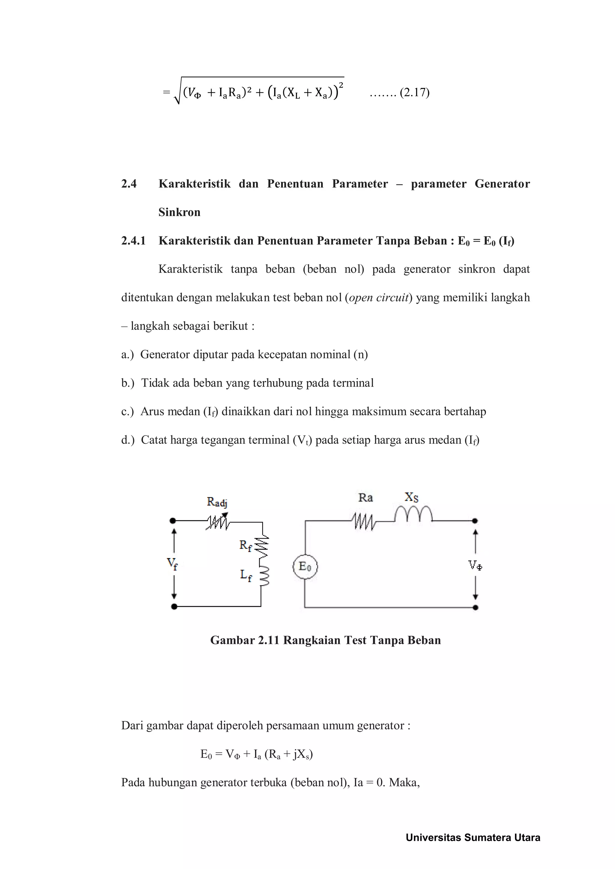 = ……. (2.17)
2.4 Karakteristik dan Penentuan Parameter – parameter Generator
Sinkron
2.4.1 Karakteristik dan Penentuan Parameter Tanpa Beban : E0 = E0 (If)
Karakteristik tanpa beban (beban nol) pada generator sinkron dapat
ditentukan dengan melakukan test beban nol (open circuit) yang memiliki langkah
– langkah sebagai berikut :
a.) Generator diputar pada kecepatan nominal (n)
b.) Tidak ada beban yang terhubung pada terminal
c.) Arus medan (If) dinaikkan dari nol hingga maksimum secara bertahap
d.) Catat harga tegangan terminal (Vt) pada setiap harga arus medan (If)
Gambar 2.11 Rangkaian Test Tanpa Beban
Dari gambar dapat diperoleh persamaan umum generator :
E0 = VΦ + Ia (Ra + jXs)
Pada hubungan generator terbuka (beban nol), Ia = 0. Maka,
Universitas Sumatera Utara
 