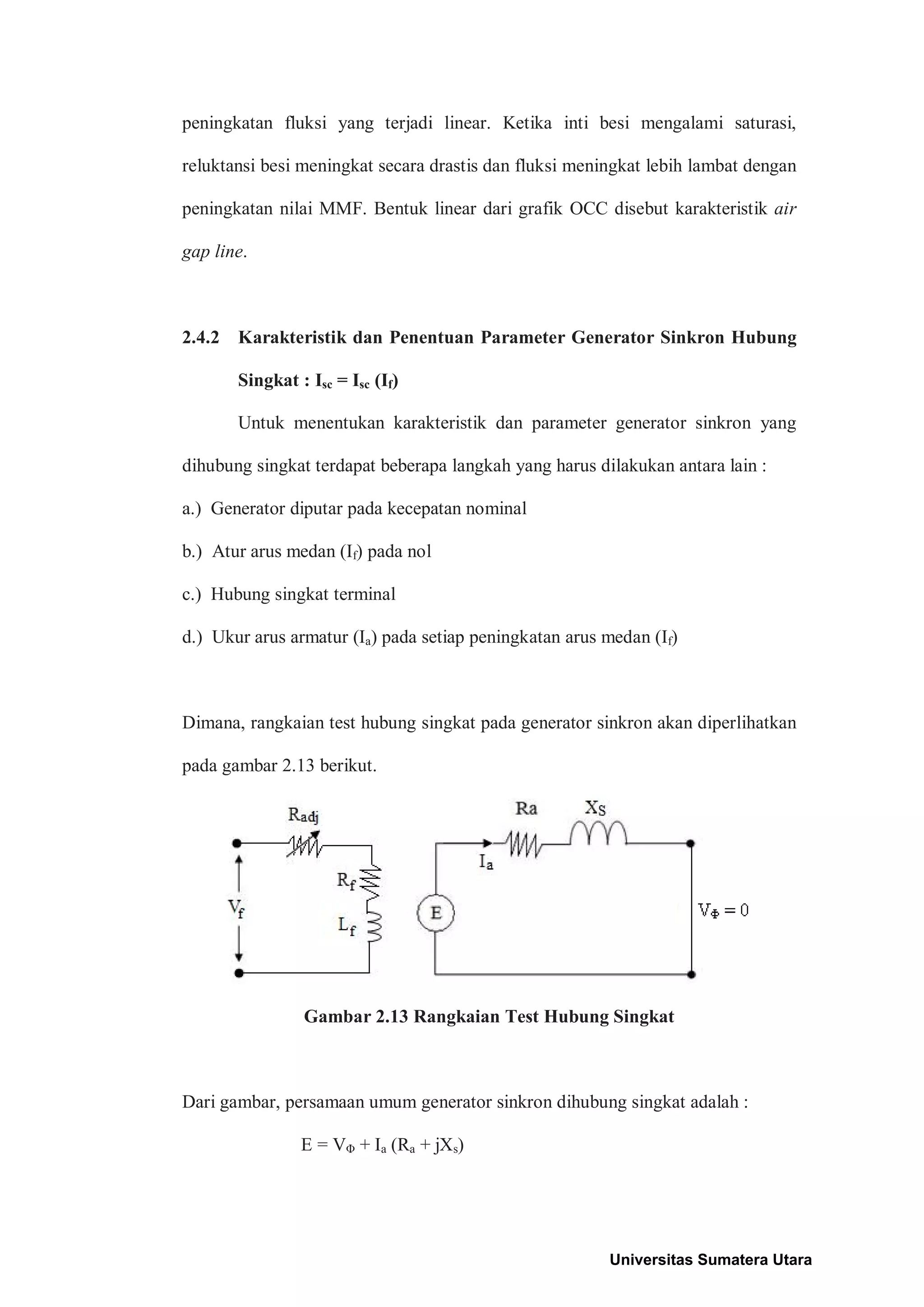 peningkatan fluksi yang terjadi linear. Ketika inti besi mengalami saturasi,
reluktansi besi meningkat secara drastis dan fluksi meningkat lebih lambat dengan
peningkatan nilai MMF. Bentuk linear dari grafik OCC disebut karakteristik air
gap line.
2.4.2 Karakteristik dan Penentuan Parameter Generator Sinkron Hubung
Singkat : Isc = Isc (If)
Untuk menentukan karakteristik dan parameter generator sinkron yang
dihubung singkat terdapat beberapa langkah yang harus dilakukan antara lain :
a.) Generator diputar pada kecepatan nominal
b.) Atur arus medan (If) pada nol
c.) Hubung singkat terminal
d.) Ukur arus armatur (Ia) pada setiap peningkatan arus medan (If)
Dimana, rangkaian test hubung singkat pada generator sinkron akan diperlihatkan
pada gambar 2.13 berikut.
Gambar 2.13 Rangkaian Test Hubung Singkat
Dari gambar, persamaan umum generator sinkron dihubung singkat adalah :
E = VΦ + Ia (Ra + jXs)
Universitas Sumatera Utara
 