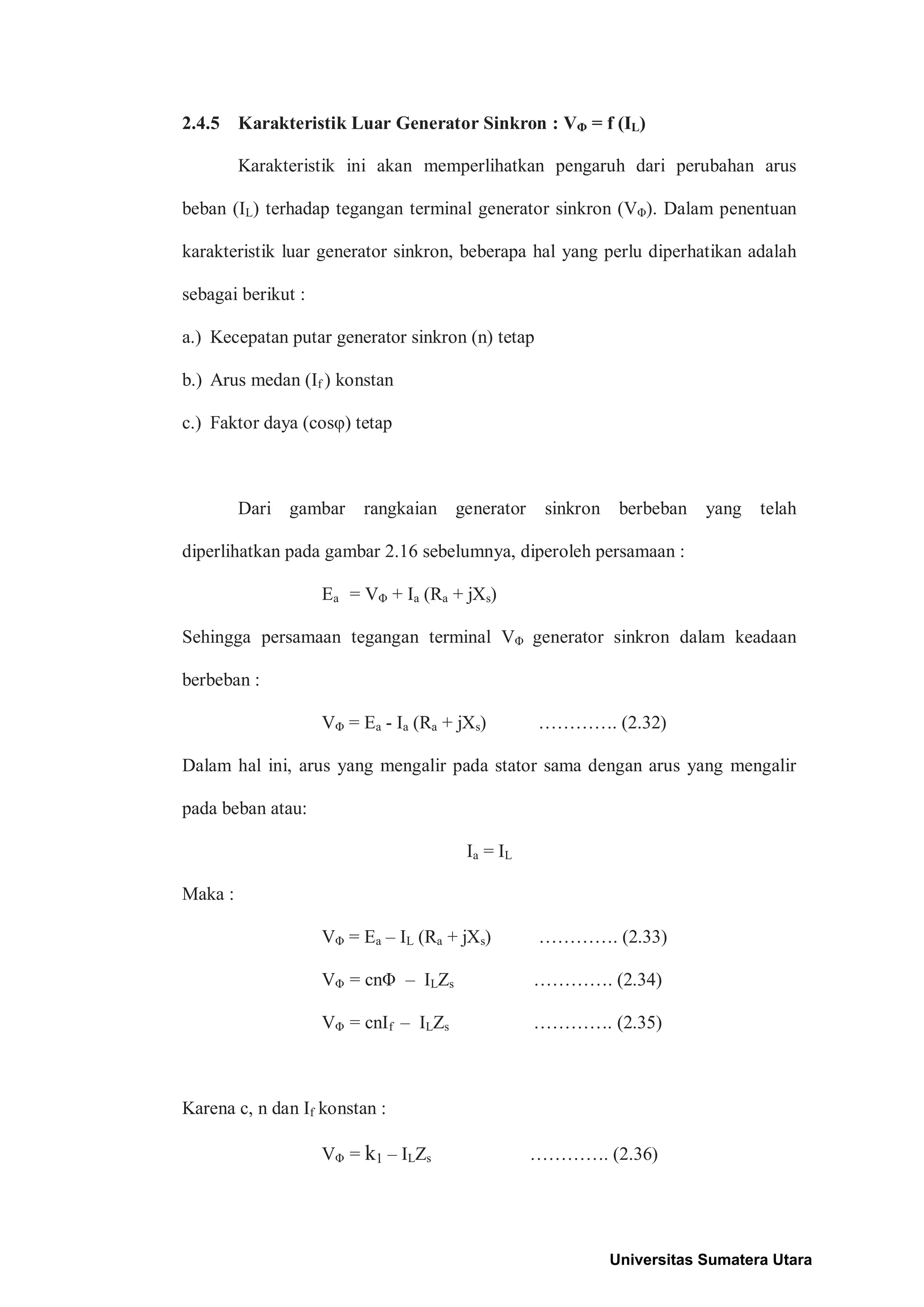 2.4.5 Karakteristik Luar Generator Sinkron : VΦ = f (IL)
Karakteristik ini akan memperlihatkan pengaruh dari perubahan arus
beban (IL) terhadap tegangan terminal generator sinkron (VΦ). Dalam penentuan
karakteristik luar generator sinkron, beberapa hal yang perlu diperhatikan adalah
sebagai berikut :
a.) Kecepatan putar generator sinkron (n) tetap
b.) Arus medan (If ) konstan
c.) Faktor daya (cosφ) tetap
Dari gambar rangkaian generator sinkron berbeban yang telah
diperlihatkan pada gambar 2.16 sebelumnya, diperoleh persamaan :
Ea = VΦ + Ia (Ra + jXs)
Sehingga persamaan tegangan terminal VΦ generator sinkron dalam keadaan
berbeban :
VΦ = Ea - Ia (Ra + jXs) …………. (2.32)
Dalam hal ini, arus yang mengalir pada stator sama dengan arus yang mengalir
pada beban atau:
Ia = IL
Maka :
VΦ = Ea – IL (Ra + jXs) …………. (2.33)
VΦ = cnΦ – ILZs …………. (2.34)
VΦ = cnIf – ILZs …………. (2.35)
Karena c, n dan If konstan :
VΦ = k1 – ILZs …………. (2.36)
Universitas Sumatera Utara
 