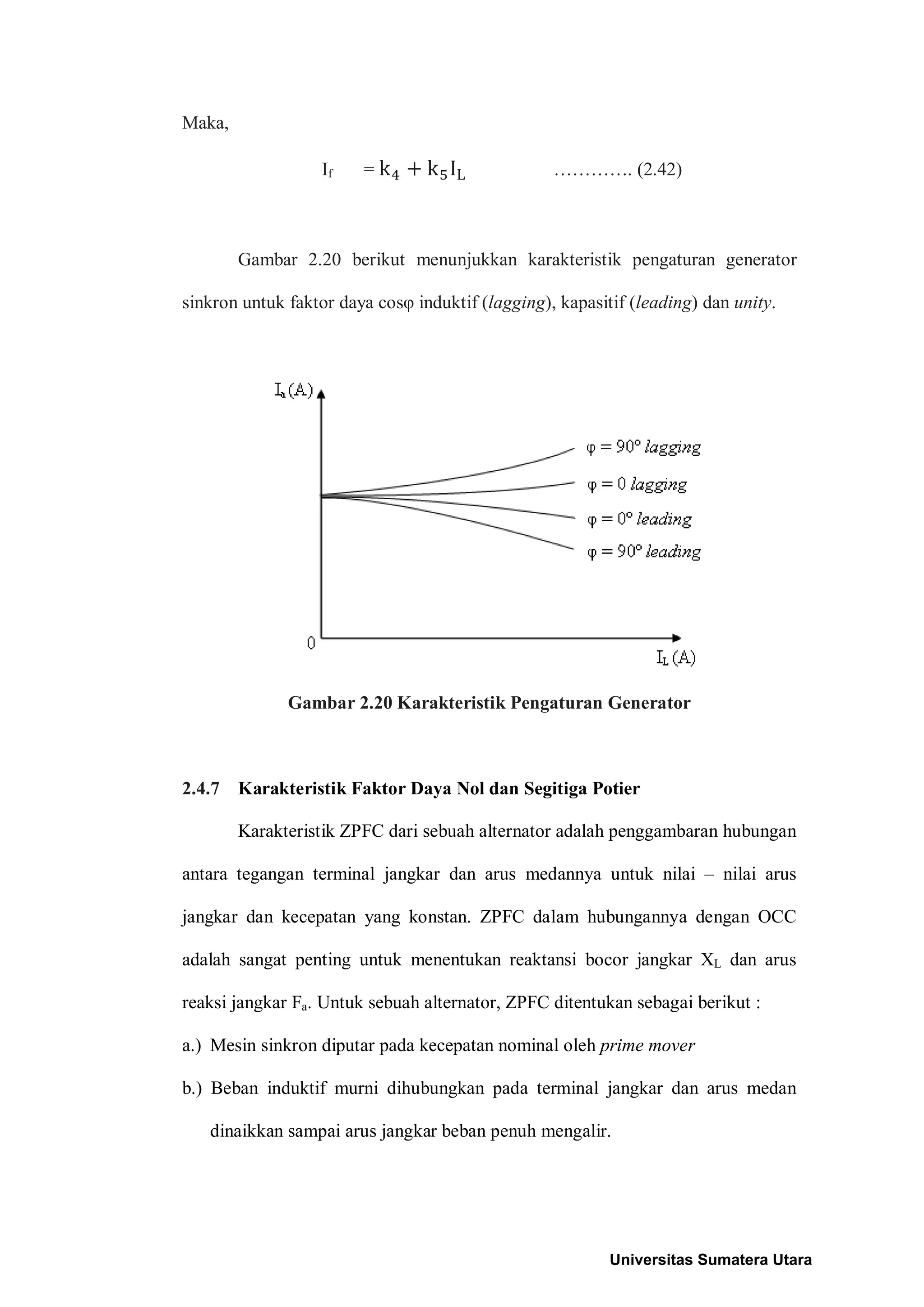 Maka,
If = …………. (2.42)
Gambar 2.20 berikut menunjukkan karakteristik pengaturan generator
sinkron untuk faktor daya cosφ induktif (lagging), kapasitif (leading) dan unity.
Gambar 2.20 Karakteristik Pengaturan Generator
2.4.7 Karakteristik Faktor Daya Nol dan Segitiga Potier
Karakteristik ZPFC dari sebuah alternator adalah penggambaran hubungan
antara tegangan terminal jangkar dan arus medannya untuk nilai – nilai arus
jangkar dan kecepatan yang konstan. ZPFC dalam hubungannya dengan OCC
adalah sangat penting untuk menentukan reaktansi bocor jangkar XL dan arus
reaksi jangkar Fa. Untuk sebuah alternator, ZPFC ditentukan sebagai berikut :
a.) Mesin sinkron diputar pada kecepatan nominal oleh prime mover
b.) Beban induktif murni dihubungkan pada terminal jangkar dan arus medan
dinaikkan sampai arus jangkar beban penuh mengalir.
Universitas Sumatera Utara
 