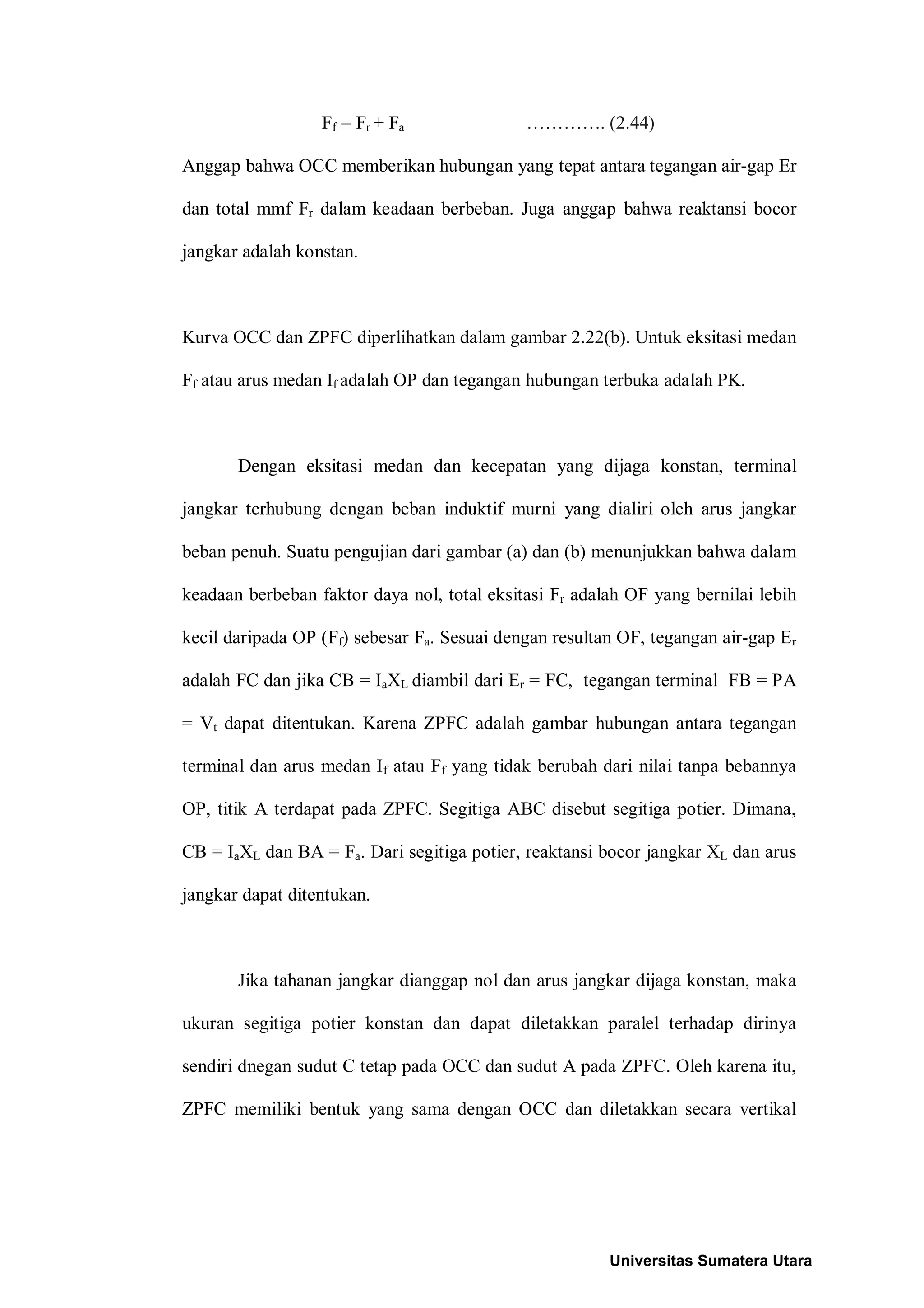Ff = Fr + Fa …………. (2.44)
Anggap bahwa OCC memberikan hubungan yang tepat antara tegangan air-gap Er
dan total mmf Fr dalam keadaan berbeban. Juga anggap bahwa reaktansi bocor
jangkar adalah konstan.
Kurva OCC dan ZPFC diperlihatkan dalam gambar 2.22(b). Untuk eksitasi medan
Ff atau arus medan If adalah OP dan tegangan hubungan terbuka adalah PK.
Dengan eksitasi medan dan kecepatan yang dijaga konstan, terminal
jangkar terhubung dengan beban induktif murni yang dialiri oleh arus jangkar
beban penuh. Suatu pengujian dari gambar (a) dan (b) menunjukkan bahwa dalam
keadaan berbeban faktor daya nol, total eksitasi Fr adalah OF yang bernilai lebih
kecil daripada OP (Ff) sebesar Fa. Sesuai dengan resultan OF, tegangan air-gap Er
adalah FC dan jika CB = IaXL diambil dari Er = FC, tegangan terminal FB = PA
= Vt dapat ditentukan. Karena ZPFC adalah gambar hubungan antara tegangan
terminal dan arus medan If atau Ff yang tidak berubah dari nilai tanpa bebannya
OP, titik A terdapat pada ZPFC. Segitiga ABC disebut segitiga potier. Dimana,
CB = IaXL dan BA = Fa. Dari segitiga potier, reaktansi bocor jangkar XL dan arus
jangkar dapat ditentukan.
Jika tahanan jangkar dianggap nol dan arus jangkar dijaga konstan, maka
ukuran segitiga potier konstan dan dapat diletakkan paralel terhadap dirinya
sendiri dnegan sudut C tetap pada OCC dan sudut A pada ZPFC. Oleh karena itu,
ZPFC memiliki bentuk yang sama dengan OCC dan diletakkan secara vertikal
Universitas Sumatera Utara
 