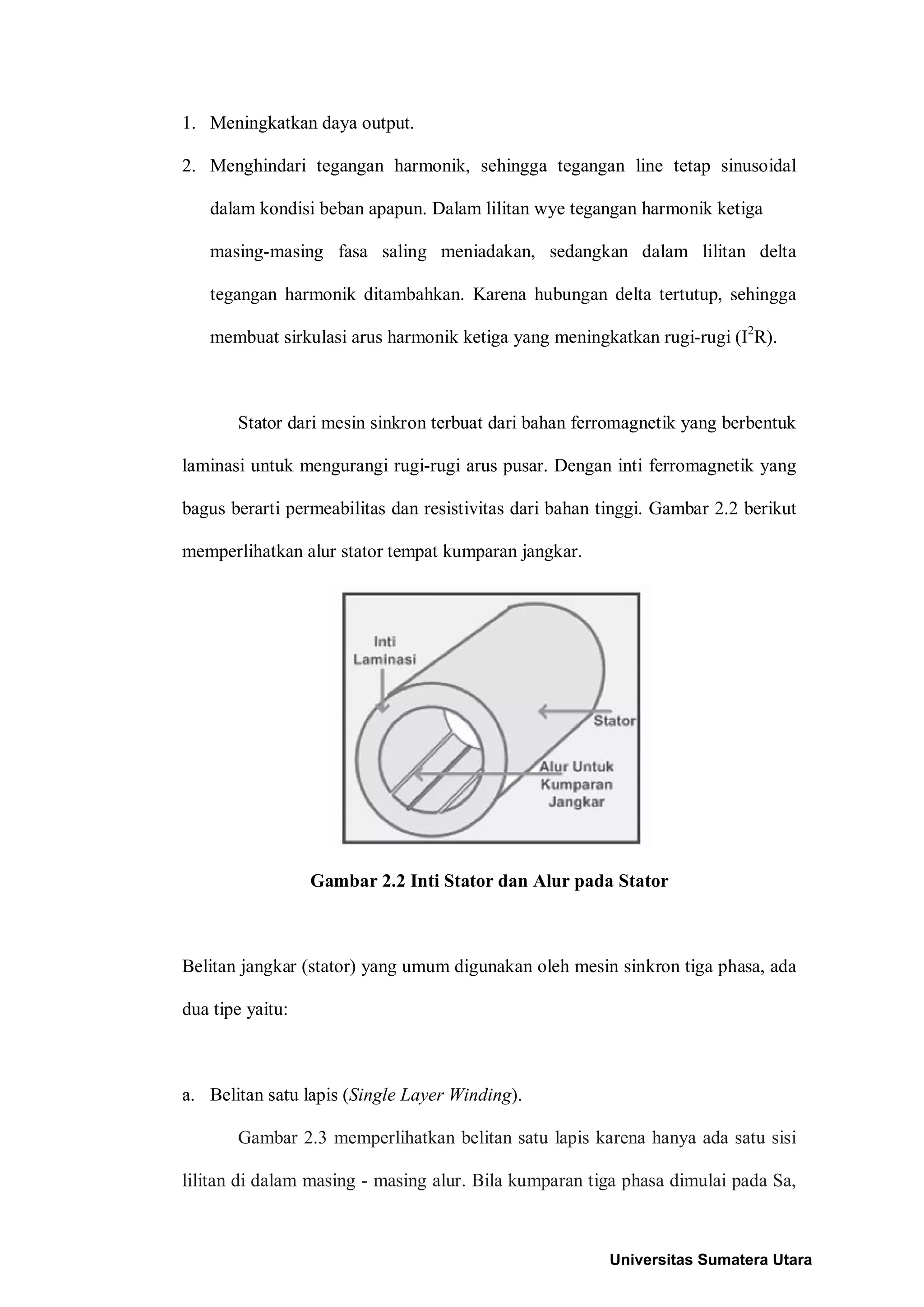 1. Meningkatkan daya output.
2. Menghindari tegangan harmonik, sehingga tegangan line tetap sinusoidal
dalam kondisi beban apapun. Dalam lilitan wye tegangan harmonik ketiga
masing-masing fasa saling meniadakan, sedangkan dalam lilitan delta
tegangan harmonik ditambahkan. Karena hubungan delta tertutup, sehingga
membuat sirkulasi arus harmonik ketiga yang meningkatkan rugi-rugi (I2
R).
Stator dari mesin sinkron terbuat dari bahan ferromagnetik yang berbentuk
laminasi untuk mengurangi rugi-rugi arus pusar. Dengan inti ferromagnetik yang
bagus berarti permeabilitas dan resistivitas dari bahan tinggi. Gambar 2.2 berikut
memperlihatkan alur stator tempat kumparan jangkar.
Gambar 2.2 Inti Stator dan Alur pada Stator
Belitan jangkar (stator) yang umum digunakan oleh mesin sinkron tiga phasa, ada
dua tipe yaitu:
a. Belitan satu lapis (Single Layer Winding).
Gambar 2.3 memperlihatkan belitan satu lapis karena hanya ada satu sisi
lilitan di dalam masing - masing alur. Bila kumparan tiga phasa dimulai pada Sa,
Universitas Sumatera Utara
 