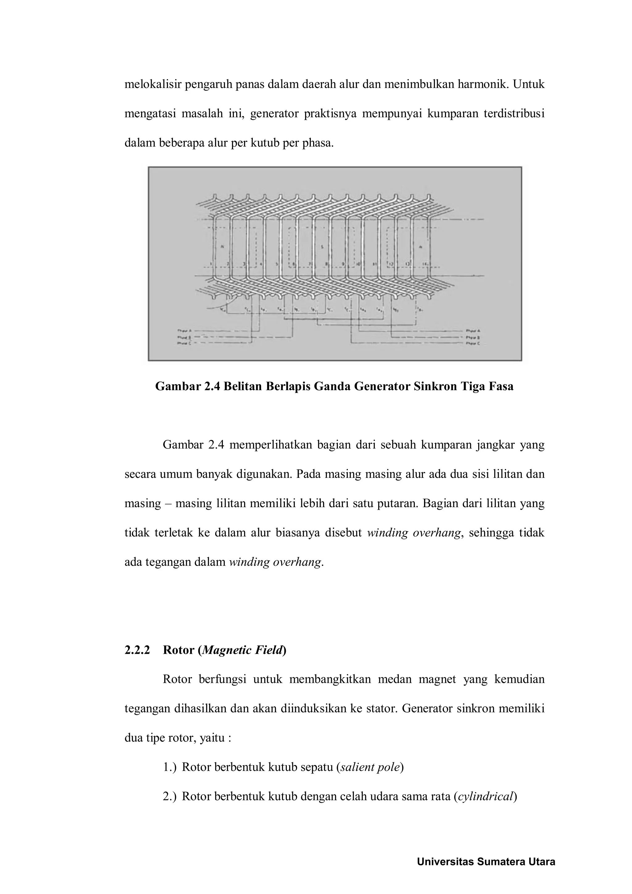 melokalisir pengaruh panas dalam daerah alur dan menimbulkan harmonik. Untuk
mengatasi masalah ini, generator praktisnya mempunyai kumparan terdistribusi
dalam beberapa alur per kutub per phasa.
Gambar 2.4 Belitan Berlapis Ganda Generator Sinkron Tiga Fasa
Gambar 2.4 memperlihatkan bagian dari sebuah kumparan jangkar yang
secara umum banyak digunakan. Pada masing masing alur ada dua sisi lilitan dan
masing – masing lilitan memiliki lebih dari satu putaran. Bagian dari lilitan yang
tidak terletak ke dalam alur biasanya disebut winding overhang, sehingga tidak
ada tegangan dalam winding overhang.
2.2.2 Rotor (Magnetic Field)
Rotor berfungsi untuk membangkitkan medan magnet yang kemudian
tegangan dihasilkan dan akan diinduksikan ke stator. Generator sinkron memiliki
dua tipe rotor, yaitu :
1.) Rotor berbentuk kutub sepatu (salient pole)
2.) Rotor berbentuk kutub dengan celah udara sama rata (cylindrical)
Universitas Sumatera Utara
 